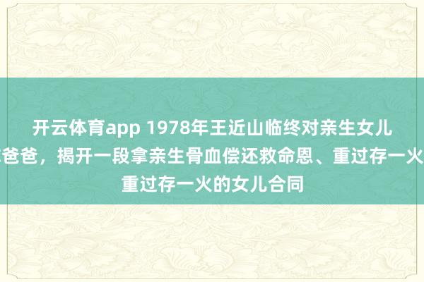 开云体育app 1978年王近山临终对亲生女儿说念念见你爸爸，揭开一段拿亲生骨血偿还救命恩、重过存一火的女儿合同