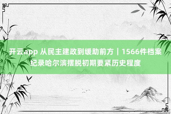 开云app 从民主建政到缓助前方｜1566件档案纪录哈尔滨摆脱初期要紧历史程度