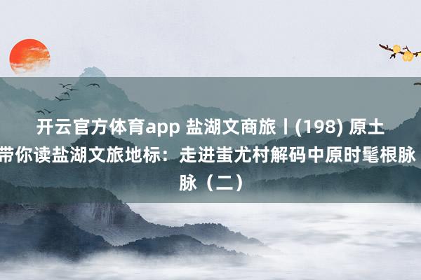 开云官方体育app 盐湖文商旅丨(198) 原土作者带你读盐湖文旅地标：走进蚩尤村解码中原时髦根脉（二）