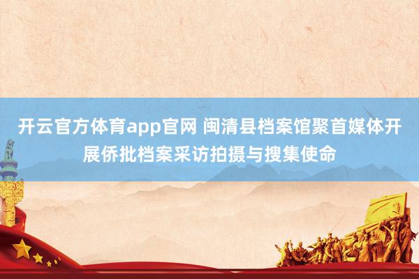 开云官方体育app官网 闽清县档案馆聚首媒体开展侨批档案采访拍摄与搜集使命