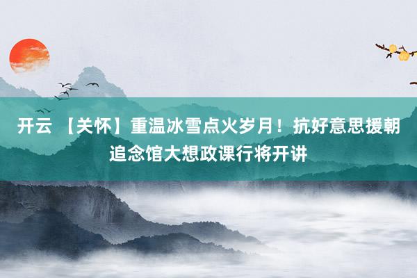 开云 【关怀】重温冰雪点火岁月！抗好意思援朝追念馆大想政课行将开讲