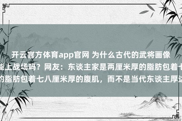 开云官方体育app官网 为什么古代的武将画像肚子挺大，挺着将军肚能上战场吗？网友：东谈主家是两厘米厚的脂肪包着七八厘米厚的腹肌，而不是当代东谈主厚达十厘米的脂肪