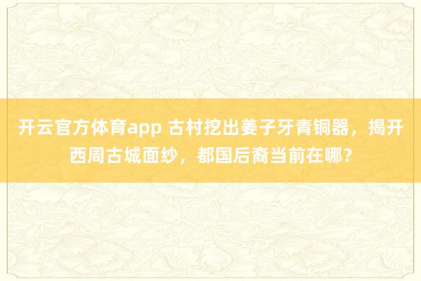开云官方体育app 古村挖出姜子牙青铜器，揭开西周古城面纱，都国后裔当前在哪？