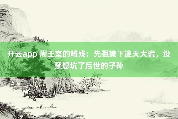 开云app 周王室的雕残：先祖撒下迷天大谎，没预想坑了后世的子孙