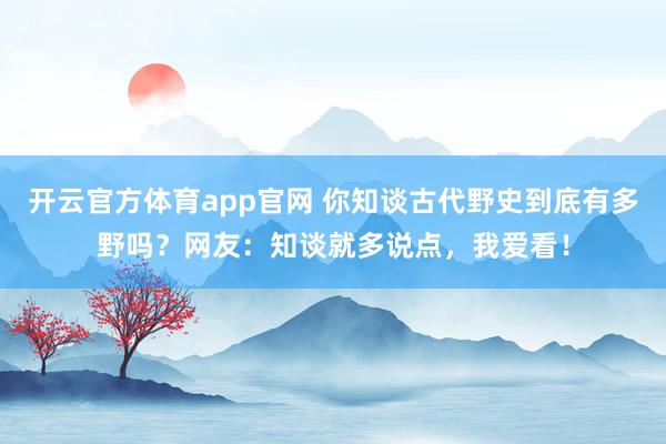 开云官方体育app官网 你知谈古代野史到底有多野吗？网友：知谈就多说点，我爱看！