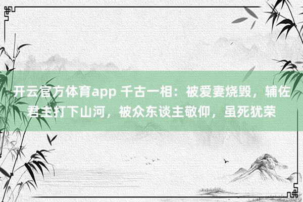 开云官方体育app 千古一相：被爱妻烧毁，辅佐君主打下山河，被众东谈主敬仰，虽死犹荣