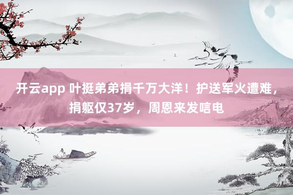 开云app 叶挺弟弟捐千万大洋！护送军火遭难，捐躯仅37岁，周恩来发唁电