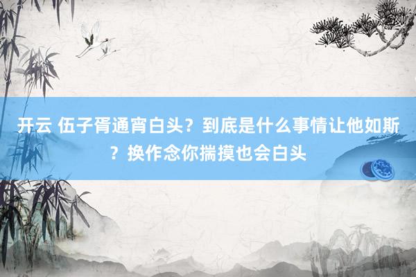 开云 伍子胥通宵白头？到底是什么事情让他如斯？换作念你揣摸也会白头