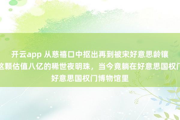开云app 从慈禧口中抠出再到被宋好意思龄镶在鞋尖，这颗估值八亿的稀世夜明珠，当今竟躺在好意思国权门博物馆里