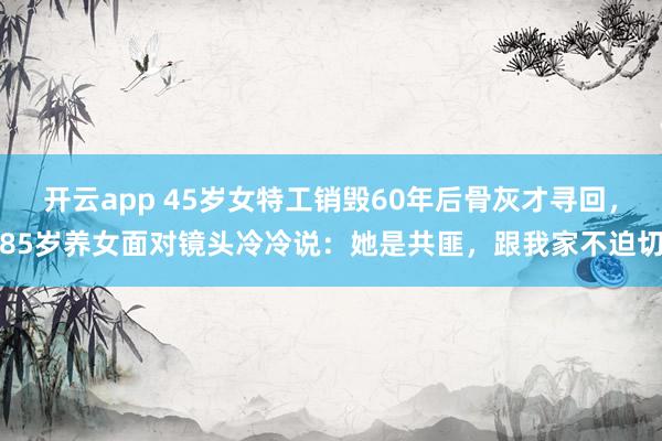 开云app 45岁女特工销毁60年后骨灰才寻回，85岁养女面对镜头冷冷说：她是共匪，跟我家不迫切