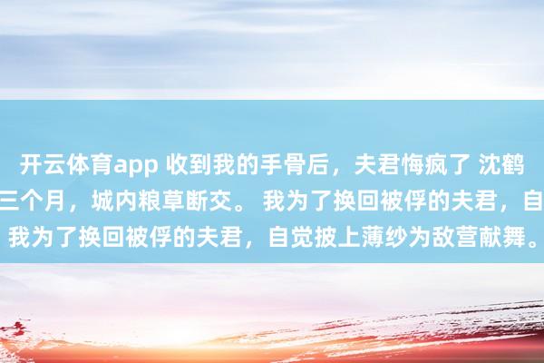 开云体育app 收到我的手骨后，夫君悔疯了 沈鹤舟顾清儿 匈奴围城的第三个月，城内粮草断交。 　　我为了换回被俘的夫君，自觉披上薄纱为敌营献舞。