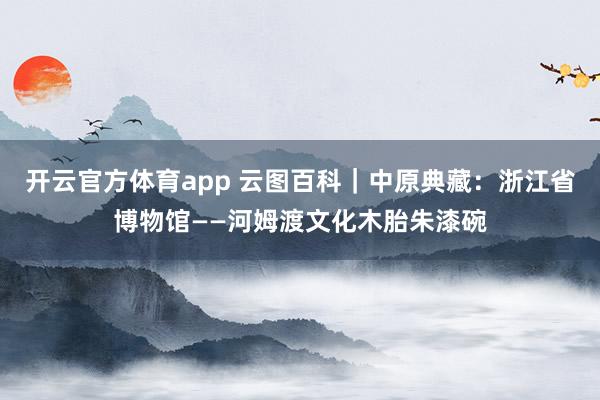 开云官方体育app 云图百科｜中原典藏：浙江省博物馆——河姆渡文化木胎朱漆碗