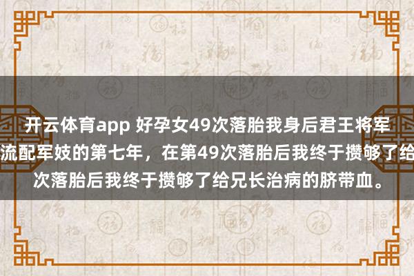 开云体育app 好孕女49次落胎我身后君王将军悔疯了 萧景宸慕昭 流配军妓的第七年，在第49次落胎后我终于攒够了给兄长治病的脐带血。
