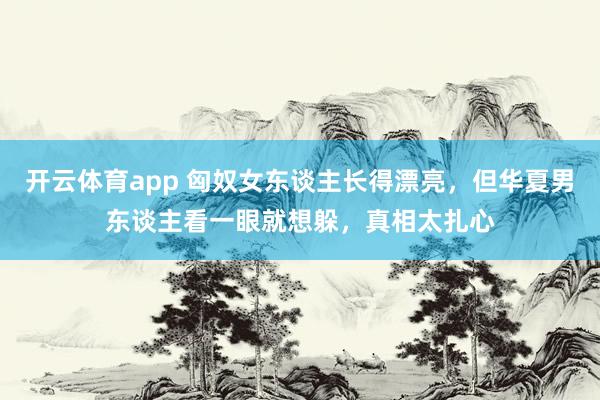开云体育app 匈奴女东谈主长得漂亮，但华夏男东谈主看一眼就想躲，真相太扎心