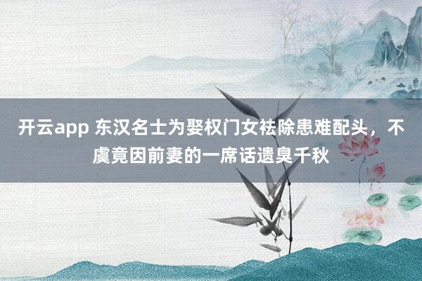 开云app 东汉名士为娶权门女袪除患难配头，不虞竟因前妻的一席话遗臭千秋