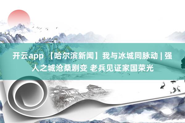开云app 【哈尔滨新闻】我与冰城同脉动 | 强人之城沧桑剧变 老兵见证家国荣光