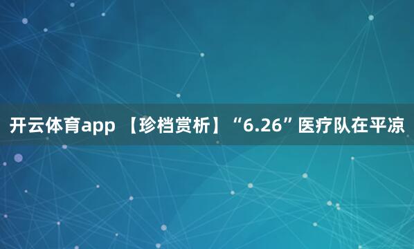 开云体育app 【珍档赏析】“6.26”医疗队在平凉