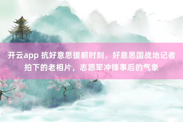 开云app 抗好意思援朝时刻，好意思国战地记者拍下的老相片，志愿军冲锋事后的气象