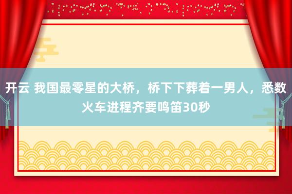 开云 我国最零星的大桥，桥下下葬着一男人，悉数火车进程齐要鸣笛30秒