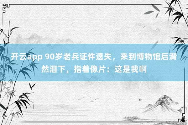 开云app 90岁老兵证件遗失，来到博物馆后潸然泪下，指着像片：这是我啊