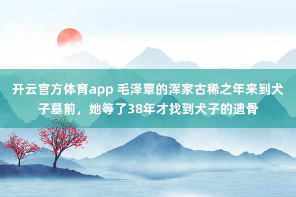 开云官方体育app 毛泽覃的浑家古稀之年来到犬子墓前，她等了38年才找到犬子的遗骨