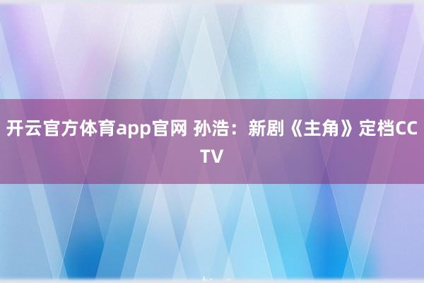开云官方体育app官网 孙浩：新剧《主角》定档CCTV