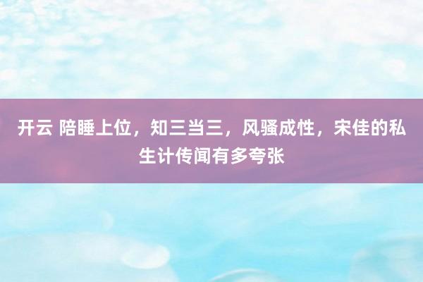 开云 陪睡上位，知三当三，风骚成性，宋佳的私生计传闻有多夸张