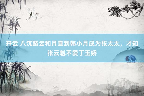 开云 八沉路云和月直到韩小月成为张太太，才知张云魁不爱丁玉娇