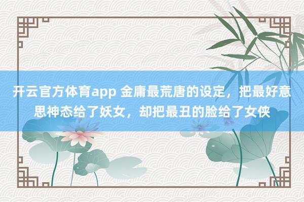 开云官方体育app 金庸最荒唐的设定，把最好意思神态给了妖女，却把最丑的脸给了女侠