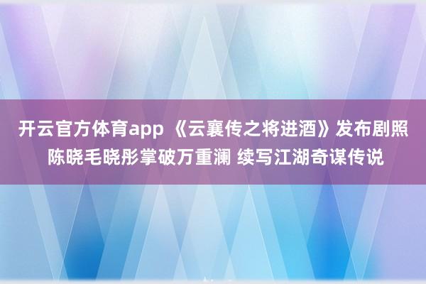 开云官方体育app 《云襄传之将进酒》发布剧照 陈晓毛晓彤掌破万重澜 续写江湖奇谋传说