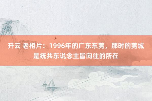 开云 老相片：1996年的广东东莞，那时的莞城是统共东说念主皆向往的所在