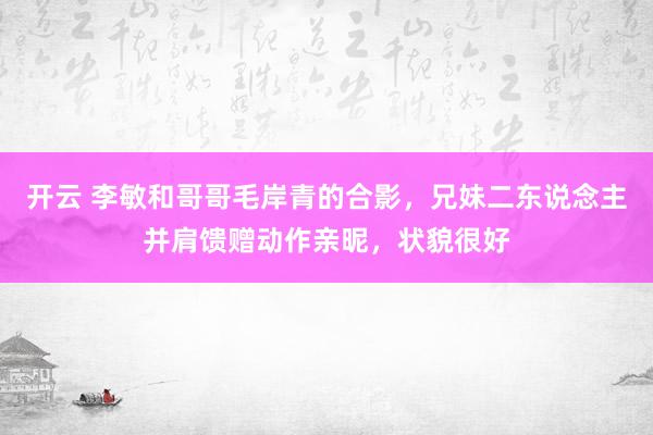 开云 李敏和哥哥毛岸青的合影，兄妹二东说念主并肩馈赠动作亲昵，状貌很好