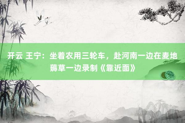 开云 王宁：坐着农用三轮车，赴河南一边在麦地薅草一边录制《靠近面》