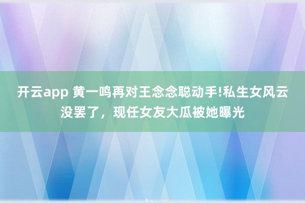 开云app 黄一鸣再对王念念聪动手!私生女风云没罢了，现任女友大瓜被她曝光