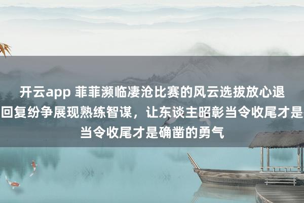 开云app 菲菲濒临凄沧比赛的风云选拔放心退场，用漠然回复纷争展现熟练智谋，让东谈主昭彰当令收尾才是确凿的勇气