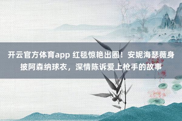 开云官方体育app 红毯惊艳出圈！安妮海瑟薇身披阿森纳球衣，深情陈诉爱上枪手的故事