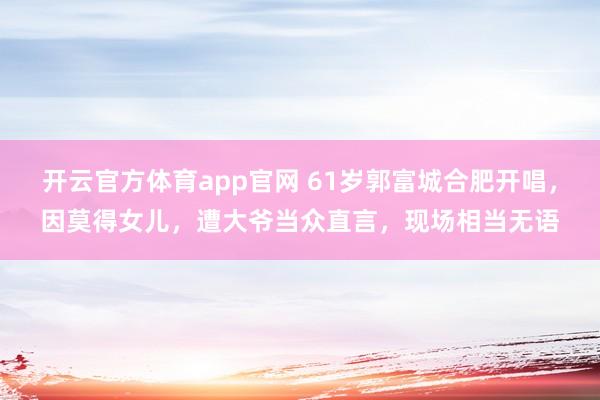 开云官方体育app官网 61岁郭富城合肥开唱，因莫得女儿，遭大爷当众直言，现场相当无语