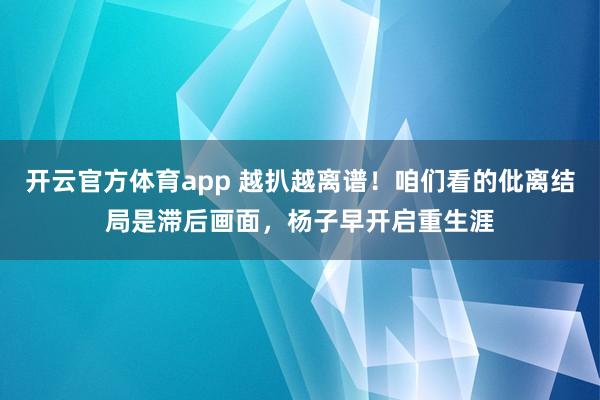 开云官方体育app 越扒越离谱！咱们看的仳离结局是滞后画面，杨子早开启重生涯