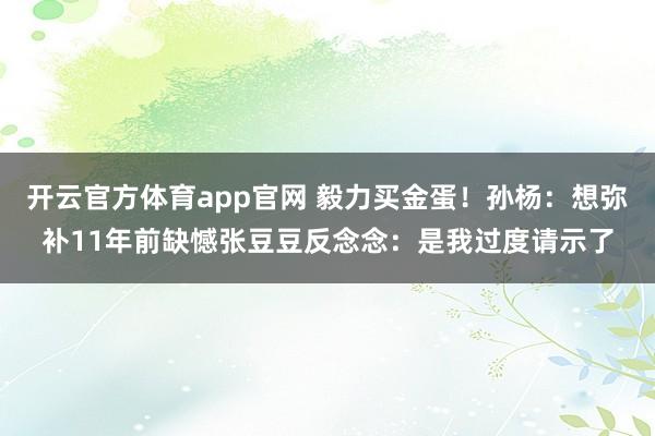 开云官方体育app官网 毅力买金蛋！孙杨：想弥补11年前缺憾张豆豆反念念：是我过度请示了