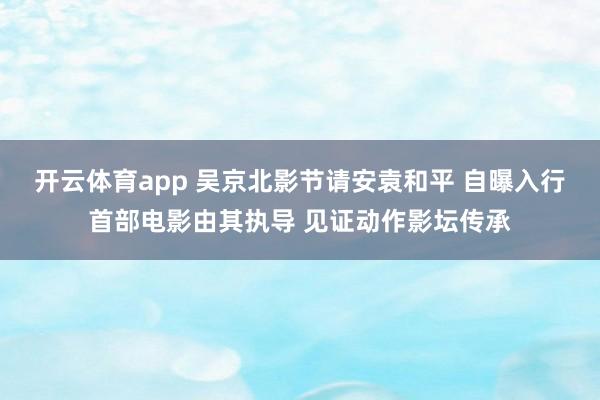开云体育app 吴京北影节请安袁和平 自曝入行首部电影由其执导 见证动作影坛传承