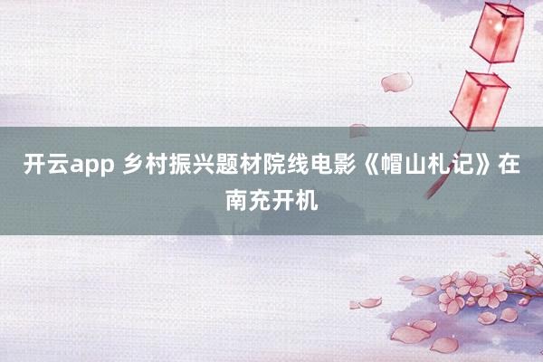 开云app 乡村振兴题材院线电影《帽山札记》在南充开机