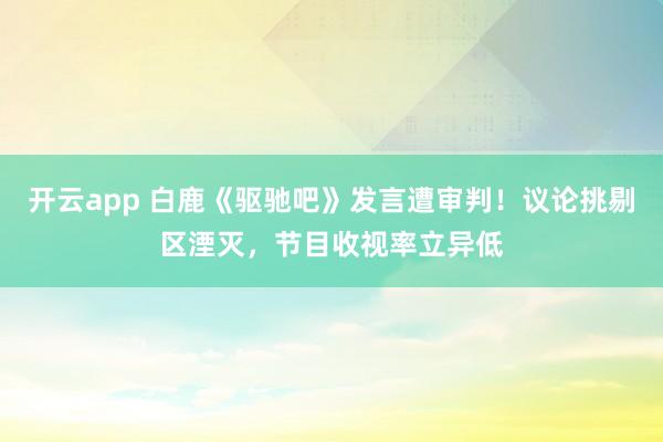 开云app 白鹿《驱驰吧》发言遭审判！议论挑剔区湮灭，节目收视率立异低