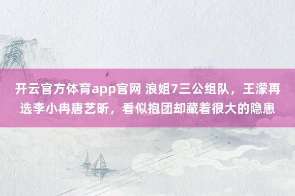开云官方体育app官网 浪姐7三公组队，王濛再选李小冉唐艺昕，看似抱团却藏着很大的隐患