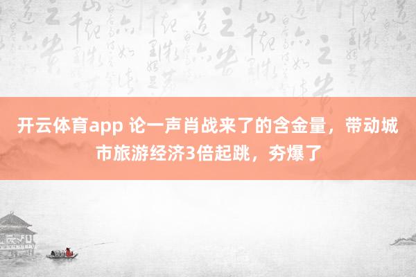 开云体育app 论一声肖战来了的含金量，带动城市旅游经济3倍起跳，夯爆了