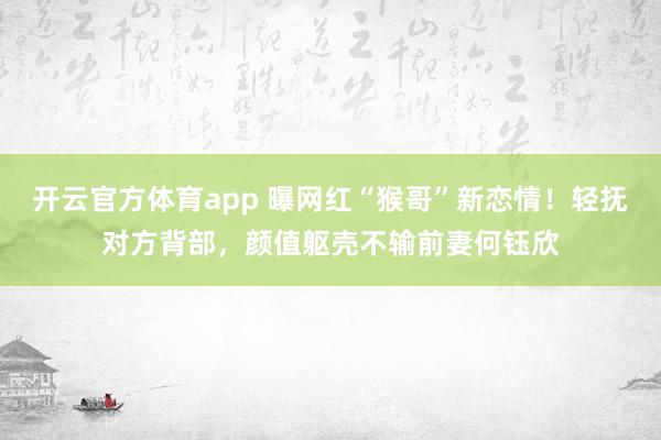 开云官方体育app 曝网红“猴哥”新恋情！轻抚对方背部，颜值躯壳不输前妻何钰欣