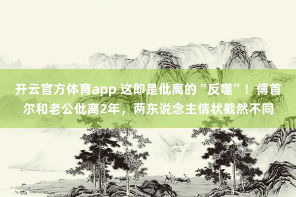 开云官方体育app 这即是仳离的“反噬”！傅首尔和老公仳离2年，两东说念主情状截然不同