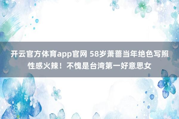 开云官方体育app官网 58岁萧蔷当年绝色写照性感火辣！不愧是台湾第一好意思女