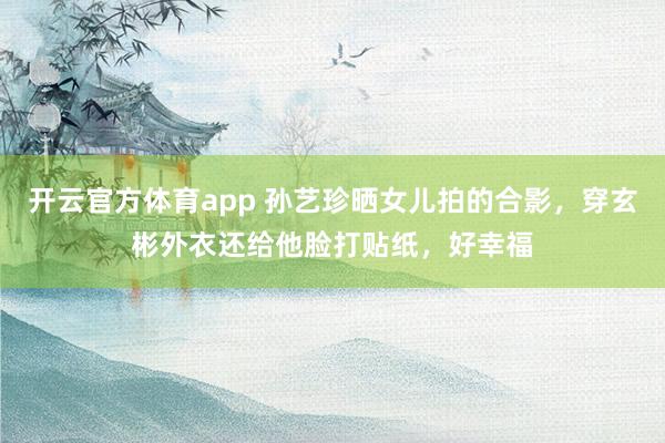开云官方体育app 孙艺珍晒女儿拍的合影，穿玄彬外衣还给他脸打贴纸，好幸福