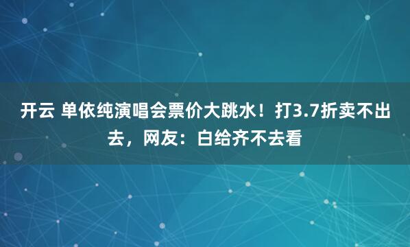 开云 单依纯演唱会票价大跳水！打3.7折卖不出去，网友：白给齐不去看
