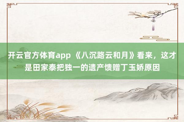 开云官方体育app 《八沉路云和月》看来，这才是田家泰把独一的遗产馈赠丁玉娇原因